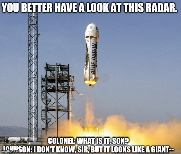 Jeff Bezos rocket | YOU BETTER HAVE A LOOK AT THIS RADAR. COLONEL: WHAT IS IT, SON?
JOHNSON: I DON'T KNOW, SIR, BUT IT LOOKS LIKE A GIANT-- | image tagged in rocket,jeff bezos | made w/ Imgflip meme maker