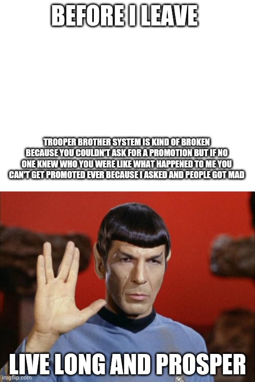 Bruh bye | BEFORE I LEAVE; TROOPER BROTHER SYSTEM IS KIND OF BROKEN BECAUSE YOU COULDN'T ASK FOR A PROMOTION BUT IF NO ONE KNEW WHO YOU WERE LIKE WHAT HAPPENED TO ME YOU CAN'T GET PROMOTED EVER BECAUSE I ASKED AND PEOPLE GOT MAD; LIVE LONG AND PROSPER | image tagged in blank white template,spock salute | made w/ Imgflip meme maker