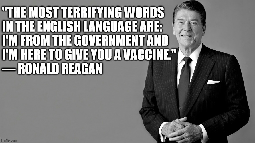 Ronald Reagan Little Known Quotes | "THE MOST TERRIFYING WORDS
IN THE ENGLISH LANGUAGE ARE:

I'M FROM THE GOVERNMENT AND
I'M HERE TO GIVE YOU A VACCINE." 
― RONALD REAGAN | image tagged in ronald reagan,memes,famous quotes,vaccine,aint nobody got time for that,one does not simply | made w/ Imgflip meme maker