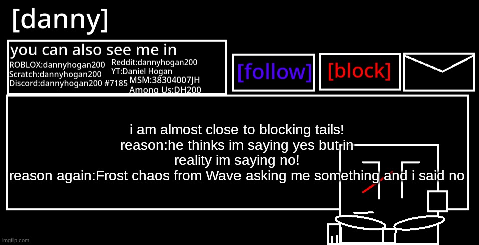 [danny] Announcement Template | i am almost close to blocking tails!
reason:he thinks im saying yes but in reality im saying no!
reason again:Frost chaos from Wave asking me something and i said no | image tagged in danny announcement template | made w/ Imgflip meme maker
