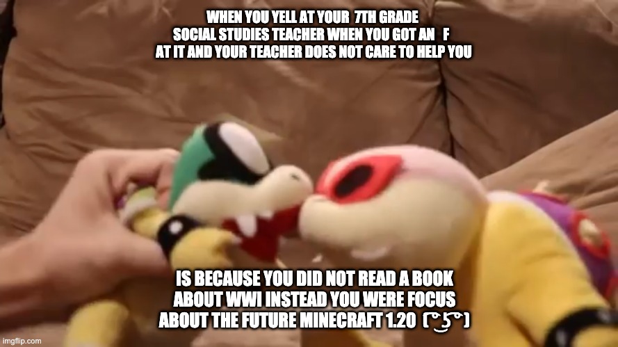 Koopa school | WHEN YOU YELL AT YOUR  7TH GRADE  SOCIAL STUDIES TEACHER WHEN YOU GOT AN   F   AT IT AND YOUR TEACHER DOES NOT CARE TO HELP YOU; IS BECAUSE YOU DID NOT READ A BOOK ABOUT WWI INSTEAD YOU WERE FOCUS ABOUT THE FUTURE MINECRAFT 1.20  ( ͡° ͜ʖ ͡° ) | image tagged in mario | made w/ Imgflip meme maker