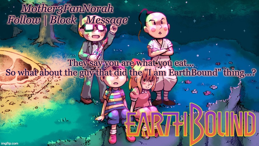 Random thing | They say you are what you eat...
So what about the guy that did the "I am EarthBound" thing...? | image tagged in norah's new earthbound template | made w/ Imgflip meme maker