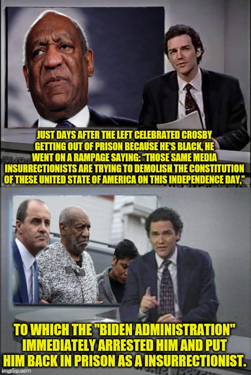 Bill Crosby Goes Ironically goes off on the Left | JUST DAYS AFTER THE LEFT CELEBRATED CROSBY GETTING OUT OF PRISON BECAUSE HE'S BLACK, HE WENT ON A RAMPAGE SAYING: “THOSE SAME MEDIA INSURRECTIONISTS ARE TRYING TO DEMOLISH THE CONSTITUTION OF THESE UNITED STATE OF AMERICA ON THIS INDEPENDENCE DAY,”; TO WHICH THE "BIDEN ADMINISTRATION" IMMEDIATELY ARRESTED HIM AND PUT HIM BACK IN PRISON AS A INSURRECTIONIST. | image tagged in bill cosby,weekend update with norm,leftists,msm lies,jan 6 | made w/ Imgflip meme maker