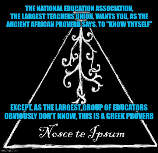 Quotes | THE NATIONAL EDUCATION ASSOCIATION, THE LARGEST TEACHERS UNION, WANTS YOU, AS THE ANCIENT AFRICAN PROVERB SAYS, TO "KNOW THYSELF"; EXCEPT, AS THE LARGEST GROUP OF EDUCATORS OBVIOUSLY DON'T KNOW, THIS IS A GREEK PROVERB | image tagged in national education association,proverbs,famous quotes,higher education,misinformation,latin | made w/ Imgflip meme maker