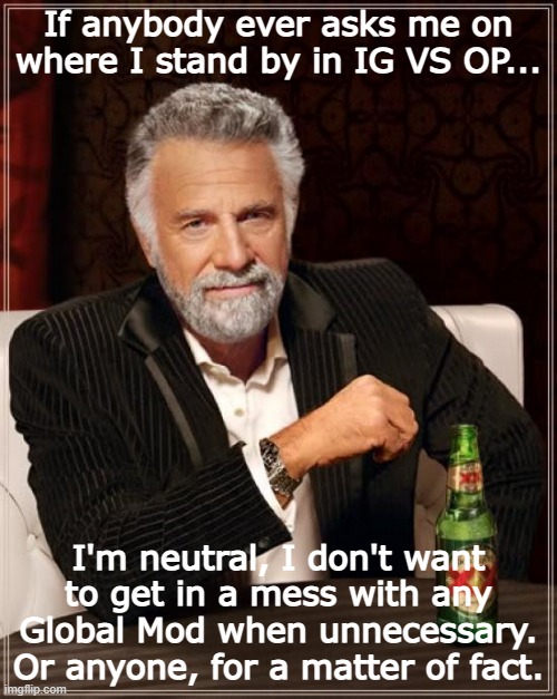 My stance on the current situation. | If anybody ever asks me on where I stand by in IG VS OP... I'm neutral, I don't want to get in a mess with any Global Mod when unnecessary. Or anyone, for a matter of fact. | image tagged in memes,the most interesting man in the world | made w/ Imgflip meme maker