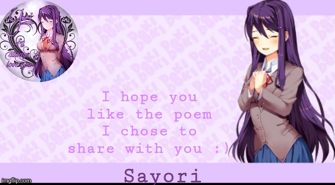 Sayori's Yuri temp | I hope you like the poem I chose to share with you :); A rotating wheel. Turning an axle. Grinding. Bolthead. Linear gearbox. Falling sky. Seven holy stakes. A docked ship. A portal to another world. A thin rope tied to a thick rope. A torn harness. Parabolic gearbox. Expanding universe. Time controlled by slipping cogwheels. Existence of God. Swimming with open water in all directions. Drowning. A prayer written in blood. A prayer written in time-devouring snakes with human eyes. A thread connecting all living human eyes. A kaleidoscope of holy stakes. Exponential gearbox. A sky of exploding stars. God disproving the existence of God. A wheel rotating in six dimensions. Forty gears and a ticking clock. A clock that ticks one second for every rotation of the planet. A clock that ticks forty times every time it ticks every second time. A bolthead of holy stakes tied to the existence of a docked ship to another world. A kaleidoscope of blood written in clocks. A time-devouring prayer connecting a sky of forty gears and open human eyes in all directions. Breathing gearbox. Breathing bolthead. Breathing ship. Breathing portal. Breathing snakes. Breathing God. Breathing blood. Breathing holy stakes. Breathing human eyes. Breathing time. Breathing prayer. Breathing sky. Breathing wheel. | image tagged in sayori's yuri temp | made w/ Imgflip meme maker