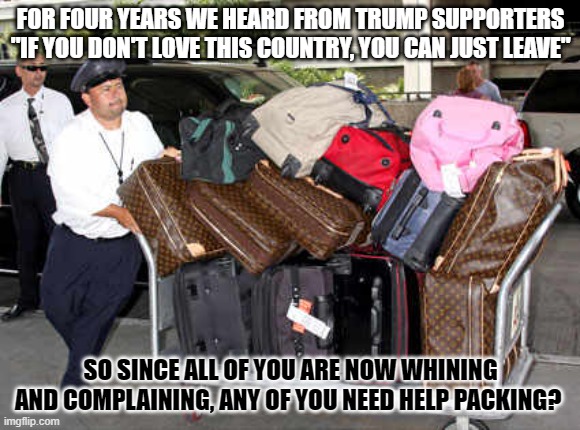 luggage | FOR FOUR YEARS WE HEARD FROM TRUMP SUPPORTERS "IF YOU DON'T LOVE THIS COUNTRY, YOU CAN JUST LEAVE"; SO SINCE ALL OF YOU ARE NOW WHINING AND COMPLAINING, ANY OF YOU NEED HELP PACKING? | image tagged in luggage | made w/ Imgflip meme maker