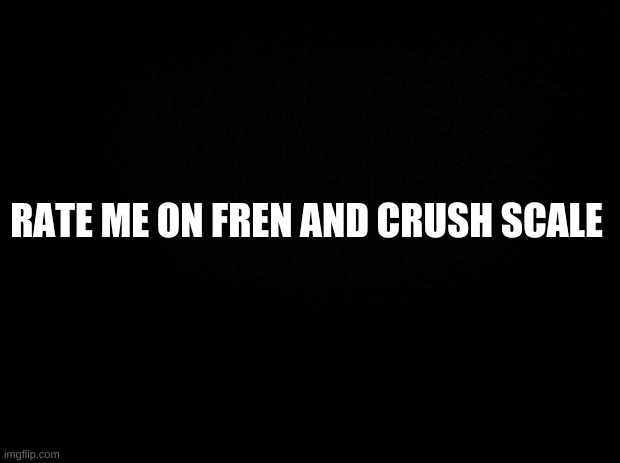 Black background | RATE ME ON FREN AND CRUSH SCALE | image tagged in black background | made w/ Imgflip meme maker