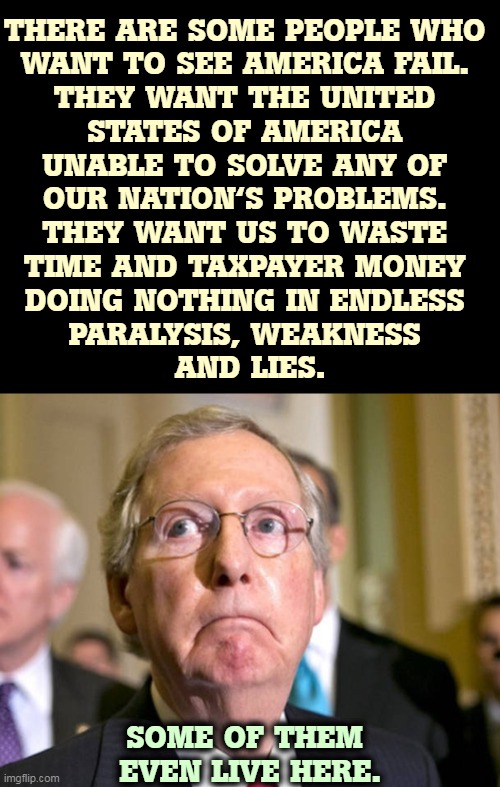 It's enough to have enemies abroad. Do we have to have them at home, too? | THERE ARE SOME PEOPLE WHO 
WANT TO SEE AMERICA FAIL. 
THEY WANT THE UNITED 
STATES OF AMERICA 
UNABLE TO SOLVE ANY OF 
OUR NATION'S PROBLEMS. 
THEY WANT US TO WASTE 
TIME AND TAXPAYER MONEY 
DOING NOTHING IN ENDLESS 
PARALYSIS, WEAKNESS 
AND LIES. SOME OF THEM 
EVEN LIVE HERE. | image tagged in mitch mcconnell,america,enemy | made w/ Imgflip meme maker