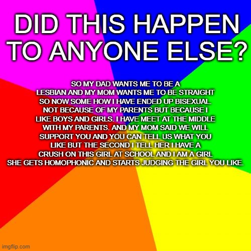 am i the only one? | DID THIS HAPPEN TO ANYONE ELSE? SO MY DAD WANTS ME TO BE A LESBIAN AND MY MOM WANTS ME TO BE STRAIGHT SO NOW SOME HOW I HAVE ENDED UP BISEXUAL. NOT BECAUSE OF MY PARENTS BUT BECAUSE I LIKE BOYS AND GIRLS. I HAVE MEET AT THE MIDDLE WITH MY PARENTS. AND MY MOM SAID WE WILL SUPPORT YOU AND YOU CAN TELL US WHAT YOU LIKE BUT THE SECOND I TELL HER I HAVE A CRUSH ON THIS GIRL AT SCHOOL AND I AM A GIRL SHE GETS HOMOPHONIC AND STARTS JUDGING THE GIRL YOU LIKE. | image tagged in memes,blank colored background | made w/ Imgflip meme maker