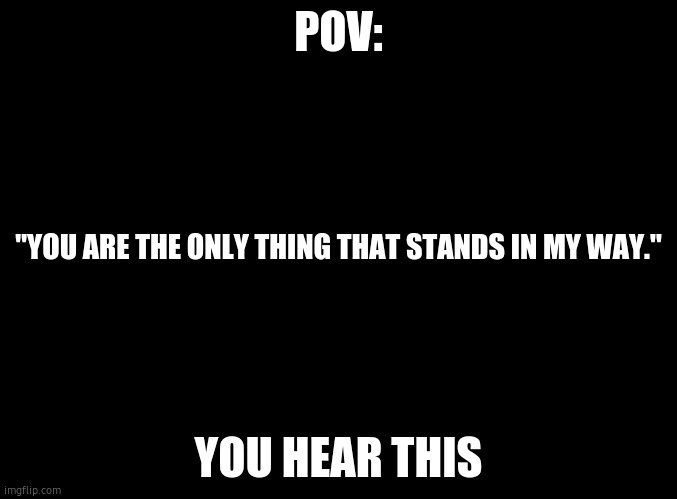 blank black | POV:; "YOU ARE THE ONLY THING THAT STANDS IN MY WAY."; YOU HEAR THIS | image tagged in blank black | made w/ Imgflip meme maker