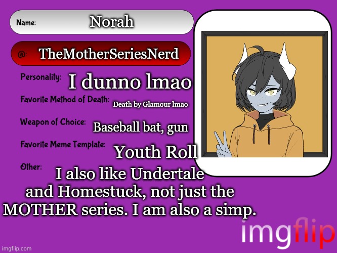Lmao I'm bored | Norah; TheMotherSeriesNerd; I dunno lmao; Death by Glamour lmao; Baseball bat, gun; Youth Roll; I also like Undertale and Homestuck, not just the MOTHER series. I am also a simp. | image tagged in unofficial msmg user card | made w/ Imgflip meme maker