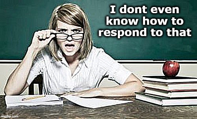 teacher | I dont even know how to respond to that | image tagged in teacher | made w/ Imgflip meme maker