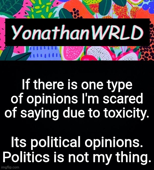 If there is one type of opinions I'm scared of saying due to toxicity. Its political opinions. Politics is not my thing. | image tagged in yonathan's wrld | made w/ Imgflip meme maker