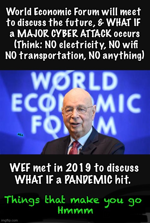 Klauss Can See Into The Future | World Economic Forum will meet 
to discuss the future, & WHAT IF 
a MAJOR CYBER ATTACK occurs
 (Think: NO electricity, NO wifi
NO transportation, NO anything); MRA; WEF met in 2019 to discuss 
WHAT IF a PANDEMIC hit. Things that make you go 
Hmmm | image tagged in power control money,great reset,nwo,dems love it because its marxist,dems hate america,they can all kma | made w/ Imgflip meme maker