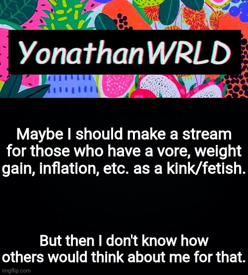 Maybe I should make a stream for those who have a vore, weight gain, inflation, etc. as a kink/fetish. But then I don't know how others would think about me for that. | image tagged in yonathan's wrld | made w/ Imgflip meme maker