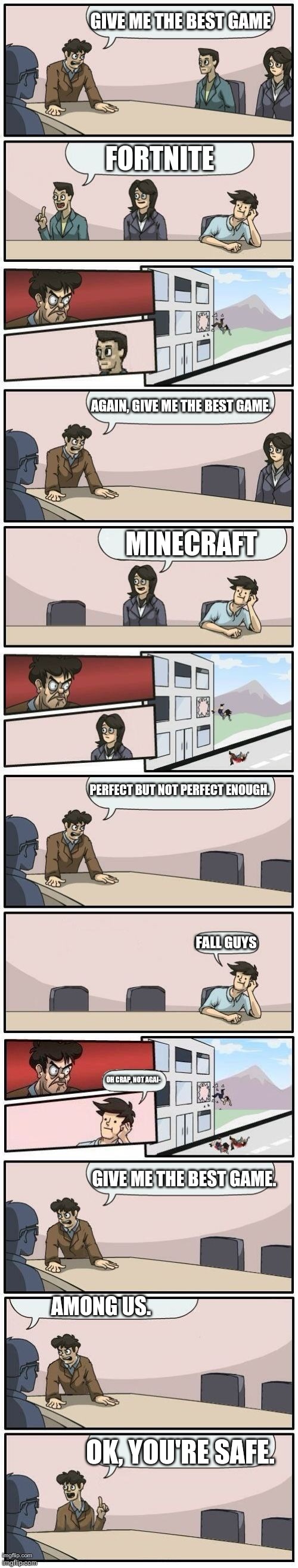 Boardroom Meeting Suggestions Extended | GIVE ME THE BEST GAME; FORTNITE; AGAIN, GIVE ME THE BEST GAME. MINECRAFT; PERFECT BUT NOT PERFECT ENOUGH. FALL GUYS; OH CRAP, NOT AGAI-; GIVE ME THE BEST GAME. AMONG US. OK, YOU'RE SAFE. | image tagged in boardroom meeting suggestions extended,fortnite,minecraft,fall guys,among us | made w/ Imgflip meme maker