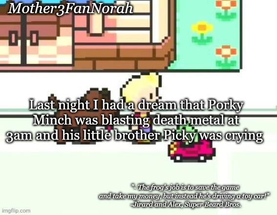 Lol | Last night I had a dream that Porky Minch was blasting death metal at 3am and his little brother Picky was crying | image tagged in norah's frog car template | made w/ Imgflip meme maker