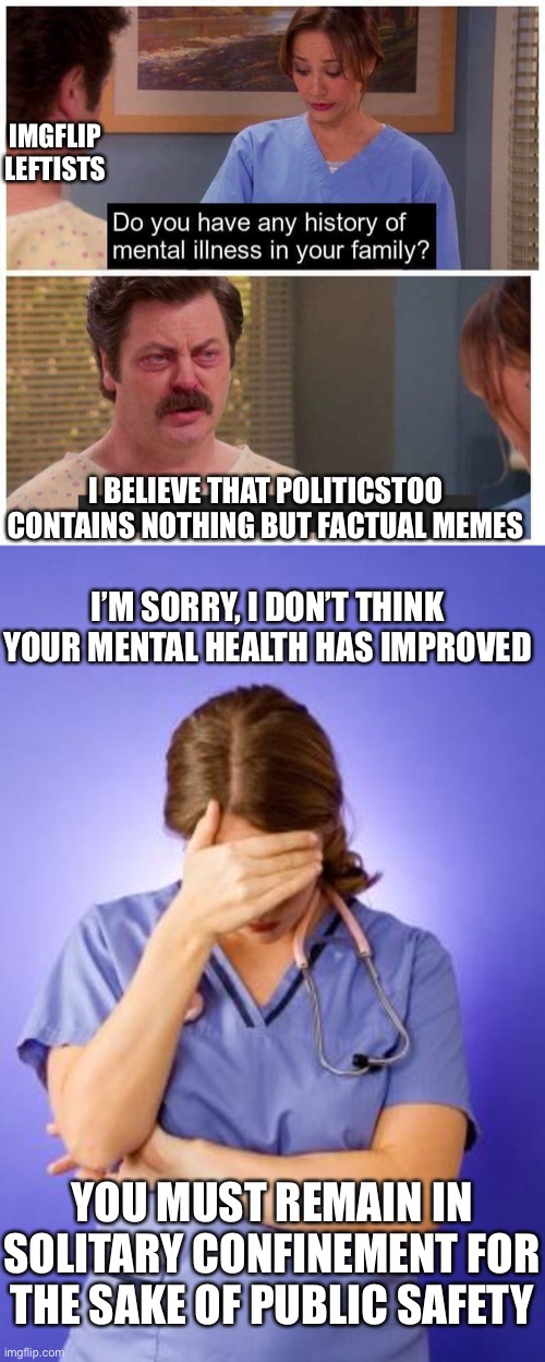 IMGFLIP LEFTISTS I BELIEVE THAT POLITICSTOO CONTAINS NOTHING BUT FACTUAL MEMES I’M SORRY, I DON’T THINK YOUR MENTAL HEALTH HAS IMPROVED YOU  | image tagged in do you have any history of mental ilness in your family,nurse facepalm | made w/ Imgflip meme maker