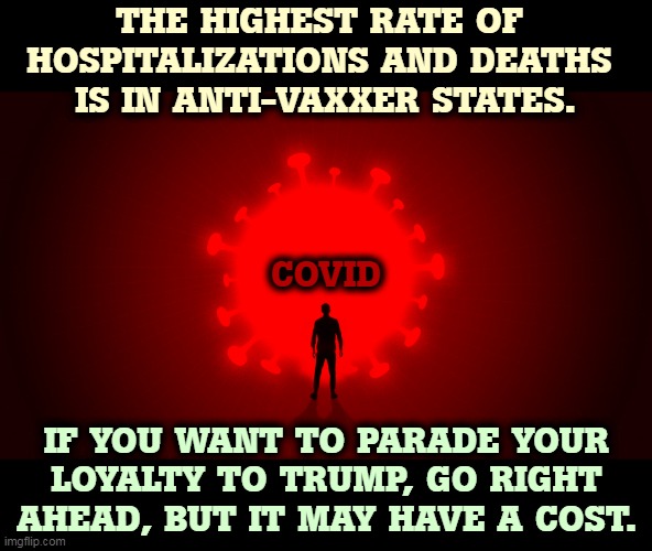 The virus is not impressed by your politics. It doesn't care. | THE HIGHEST RATE OF 
HOSPITALIZATIONS AND DEATHS 
IS IN ANTI-VAXXER STATES. COVID; IF YOU WANT TO PARADE YOUR LOYALTY TO TRUMP, GO RIGHT AHEAD, BUT IT MAY HAVE A COST. | image tagged in covid-19,trump,anti vax,death | made w/ Imgflip meme maker