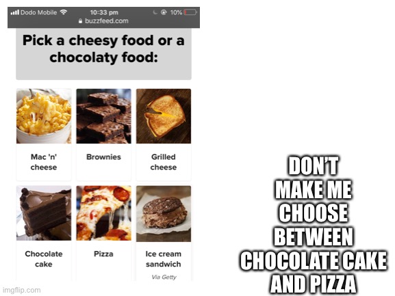 Blank White Template | DON’T MAKE ME CHOOSE BETWEEN CHOCOLATE CAKE AND PIZZA | image tagged in blank white template | made w/ Imgflip meme maker