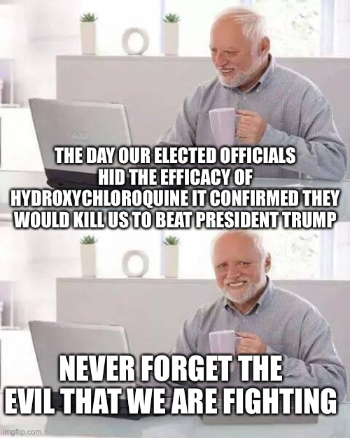 Hide the Pain Harold | THE DAY OUR ELECTED OFFICIALS HID THE EFFICACY OF HYDROXYCHLOROQUINE IT CONFIRMED THEY WOULD KILL US TO BEAT PRESIDENT TRUMP; NEVER FORGET THE EVIL THAT WE ARE FIGHTING | image tagged in memes,hide the pain harold | made w/ Imgflip meme maker