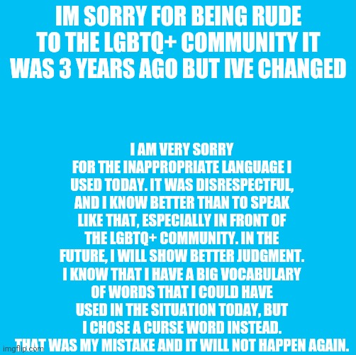 Waterfins memes til you die die die | I AM VERY SORRY FOR THE INAPPROPRIATE LANGUAGE I USED TODAY. IT WAS DISRESPECTFUL, AND I KNOW BETTER THAN TO SPEAK LIKE THAT, ESPECIALLY IN FRONT OF THE LGBTQ+ COMMUNITY. IN THE FUTURE, I WILL SHOW BETTER JUDGMENT. I KNOW THAT I HAVE A BIG VOCABULARY OF WORDS THAT I COULD HAVE USED IN THE SITUATION TODAY, BUT I CHOSE A CURSE WORD INSTEAD. THAT WAS MY MISTAKE AND IT WILL NOT HAPPEN AGAIN. IM SORRY FOR BEING RUDE TO THE LGBTQ+ COMMUNITY IT WAS 3 YEARS AGO BUT IVE CHANGED | image tagged in waterfins memes til you die die die | made w/ Imgflip meme maker