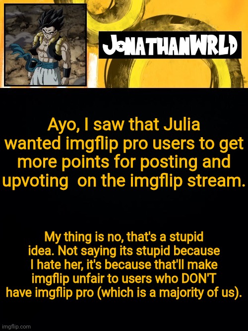 Ayo, I saw that Julia wanted imgflip pro users to get more points for posting and upvoting  on the imgflip stream. My thing is no, that's a stupid idea. Not saying its stupid because I hate her, it's because that'll make imgflip unfair to users who DON'T have imgflip pro (which is a majority of us). | image tagged in jonathan's wrld | made w/ Imgflip meme maker