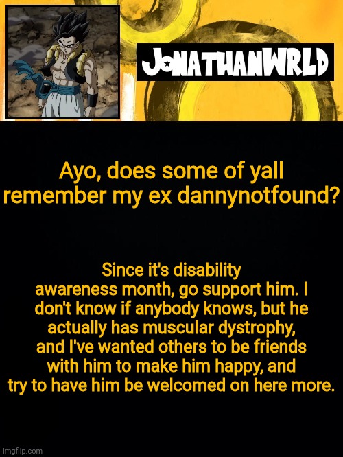 Ayo, does some of yall remember my ex dannynotfound? Since it's disability awareness month, go support him. I don't know if anybody knows, but he actually has muscular dystrophy, and I've wanted others to be friends with him to make him happy, and try to have him be welcomed on here more. | image tagged in jonathan's wrld | made w/ Imgflip meme maker