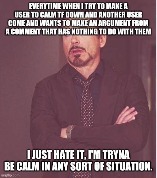 totally a bruh moment ig | EVERYTIME WHEN I TRY TO MAKE A USER TO CALM TF DOWN AND ANOTHER USER COME AND WANTS TO MAKE AN ARGUMENT FROM A COMMENT THAT HAS NOTHING TO DO WITH THEM; I JUST HATE IT, I'M TRYNA BE CALM IN ANY SORT OF SITUATION. | image tagged in memes,face you make robert downey jr | made w/ Imgflip meme maker