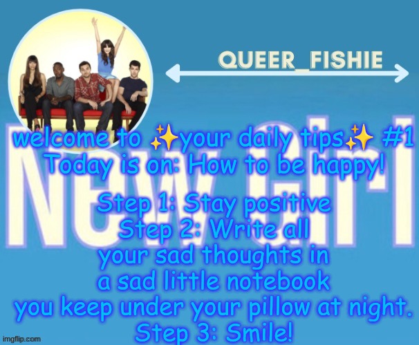 queer_fishie's temp | Step 1: Stay positive
Step 2: Write all your sad thoughts in a sad little notebook you keep under your pillow at night.
Step 3: Smile! welcome to ✨your daily tips✨ #1
Today is on: How to be happy! | image tagged in queer_fishie's temp | made w/ Imgflip meme maker