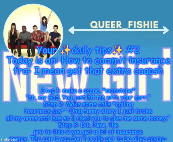 queer_fishie's temp | Your ✨daily tips✨ #2
Today is on: How to commit insurance fra- I mean get that extra caaash; Step 1: make a scene. *monotone* "oh, my God. You just hit me with your carr."
Step 2: Make some calls *calling insurance guy* "Omg funny story I just broke all my arms and legs so I need you to give me some money."
Step 3: Die. Now, the pro to this is you get a lot of insurance money. The con is you don't really get to be alive anymo- | image tagged in queer_fishie's temp | made w/ Imgflip meme maker