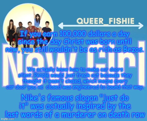 queer_fishie's temp | If you earn 100,000 dollars a day since the day Christ was born until now, you still wouldn't be as rich as Bezos. We actually know how to make car doors silent. People would just freak out because they thought it wasn't closed, which means every car door you've  closed was engineered to sound that way. Nike's famous slogan "just do it" was actually inspired by the last words of a murderer on death row | image tagged in queer_fishie's temp | made w/ Imgflip meme maker