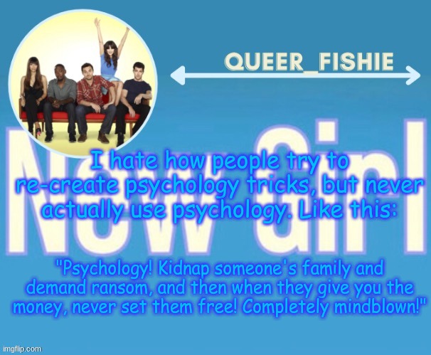 queer_fishie's temp | I hate how people try to re-create psychology tricks, but never actually use psychology. Like this:; "Psychology! Kidnap someone's family and demand ransom, and then when they give you the money, never set them free! Completely mindblown!" | image tagged in queer_fishie's temp | made w/ Imgflip meme maker