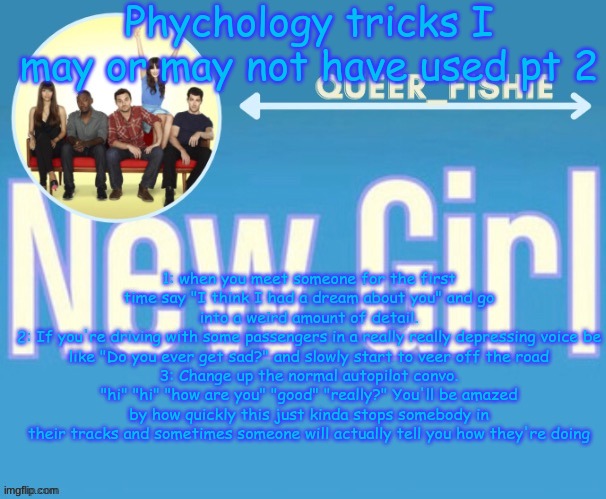 queer_fishie's temp | Phychology tricks I may or may not have used pt 2; 1: when you meet someone for the first time say "I think I had a dream about you" and go into a weird amount of detail.
2: If you're driving with some passengers in a really really depressing voice be like "Do you ever get sad?" and slowly start to veer off the road
3: Change up the normal autopilot convo. "hi" "hi" "how are you" "good" "really?" You'll be amazed by how quickly this just kinda stops somebody in their tracks and sometimes someone will actually tell you how they're doing | image tagged in queer_fishie's temp | made w/ Imgflip meme maker