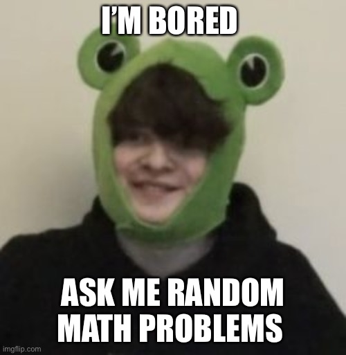 Frogbo | I’M BORED; ASK ME RANDOM MATH PROBLEMS | image tagged in frogbo | made w/ Imgflip meme maker