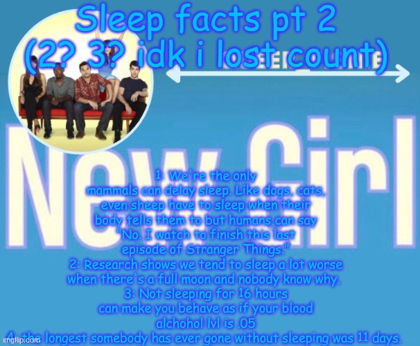 queer_fishie's temp | Sleep facts pt 2 (2? 3? idk i lost count); 1: We're the only mammals can delay sleep. Like dogs, cats, even sheep have to sleep when their body tells them to but humans can say "No. I watch to finish this last episode of Stranger Things."
2: Research shows we tend to sleep a lot worse when there's a full moon and nobody know why. 
3: Not sleeping for 16 hours can make you behave as if your blood alchohol lvl is .05
4: the longest somebody has ever gone without sleeping was 11 days. | image tagged in queer_fishie's temp | made w/ Imgflip meme maker