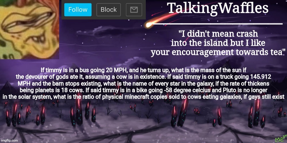 TalkingWaffles crap temp | If timmy is in a bus going 20 MPH, and he turns up, what is the mass of the sun if the devourer of gods ate it, assuming a cow is in existence. If said timmy is on a truck going 145.912 MPH and the barn stops existing, what is the name of every star in the galaxy, if the rate of thickens being planets is 18 cows. If said timmy is in a bike going -58 degree celcius and Pluto is no longer in the solar system, what is the ratio of physical minecraft copies sold to cows eating galaxies, if gays still exist | image tagged in talkingwaffles crap temp | made w/ Imgflip meme maker