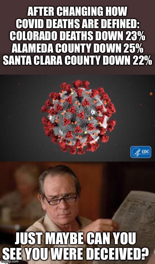 Are you sure you have not been deceived? | AFTER CHANGING HOW COVID DEATHS ARE DEFINED:
COLORADO DEATHS DOWN 23%
ALAMEDA COUNTY DOWN 25%
SANTA CLARA COUNTY DOWN 22%; JUST MAYBE CAN YOU SEE YOU WERE DECEIVED? | image tagged in covid 19,no country for old men tommy lee jones 2,covid deaths reduced | made w/ Imgflip meme maker