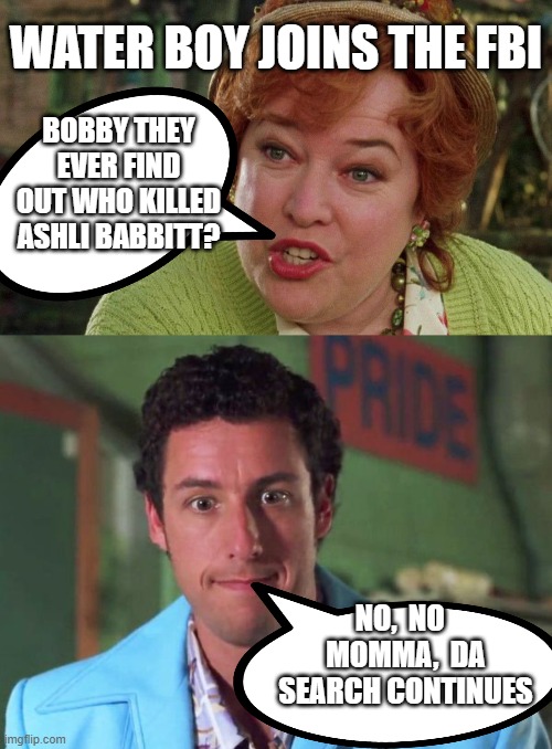 water boy joins the FBI | WATER BOY JOINS THE FBI; BOBBY THEY EVER FIND OUT WHO KILLED ASHLI BABBITT? NO,  NO   MOMMA,  DA SEARCH CONTINUES | made w/ Imgflip meme maker