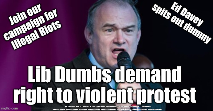 Lib Dems - Violent protest | Ed Davey spits out dummy; Join our 
campaign for 
Illegal Riots; Lib Dumbs demand right to violent protest; #Starmerout #GetStarmerOut #Labour #EdDavey #wearecorbyn #KeirStarmer #DianeAbbott #McDonnell #cultofcorbyn #labourisdead #LibDumbs #labourracism #socialistsunday #nevervotelabour #socialistanyday #ViolentProtest | image tagged in ed davey - lib dem,lib dumbs,ed dumb dumb davey,liberal democrats,starmer labour leadership | made w/ Imgflip meme maker