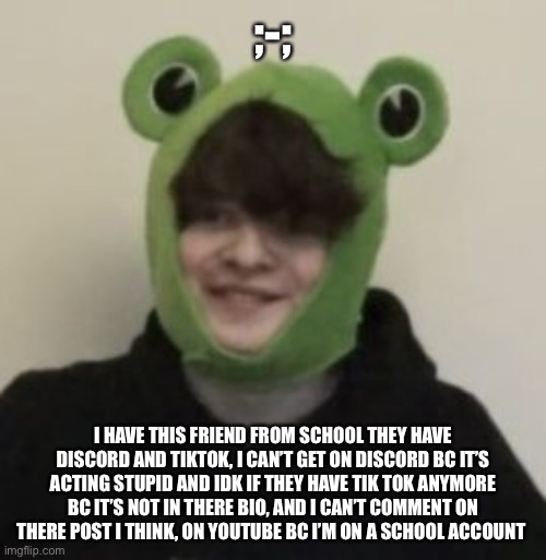 halp | ;-;; I HAVE THIS FRIEND FROM SCHOOL THEY HAVE DISCORD AND TIKTOK, I CAN’T GET ON DISCORD BC IT’S ACTING STUPID AND IDK IF THEY HAVE TIK TOK ANYMORE BC IT’S NOT IN THERE BIO, AND I CAN’T COMMENT ON THERE POST I THINK, ON YOUTUBE BC I’M ON A SCHOOL ACCOUNT | image tagged in frogbo | made w/ Imgflip meme maker