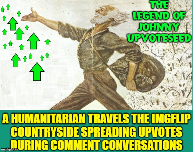 To spread joy among Imgflip Users Johnny U upvotes when commenting | THE LEGEND OF
JOHNNY UPVOTESEED; A HUMANITARIAN TRAVELS THE IMGFLIP
COUNTRYSIDE SPREADING UPVOTES
DURING COMMENT CONVERSATIONS | image tagged in vince vance,johnny,apple,seed,upvote,imgflip memes | made w/ Imgflip meme maker