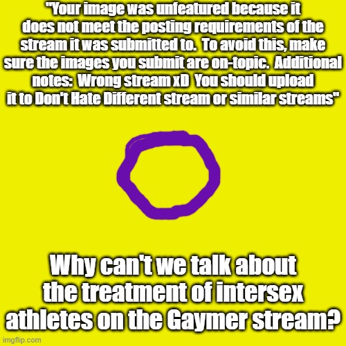 Can someone explain this? | "Your image was unfeatured because it does not meet the posting requirements of the stream it was submitted to.  To avoid this, make sure the images you submit are on-topic.  Additional
notes:  Wrong stream xD  You should upload
it to Don't Hate Different stream or similar streams"; Why can't we talk about the treatment of intersex athletes on the Gaymer stream? | image tagged in memes,blank transparent square,lgbt,intersex erasure,discrimination | made w/ Imgflip meme maker