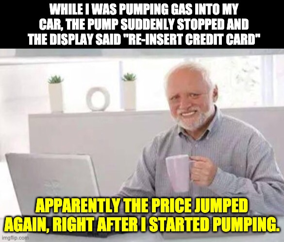 Gas Prices | WHILE I WAS PUMPING GAS INTO MY CAR, THE PUMP SUDDENLY STOPPED AND THE DISPLAY SAID "RE-INSERT CREDIT CARD"; APPARENTLY THE PRICE JUMPED AGAIN, RIGHT AFTER I STARTED PUMPING. | image tagged in harold | made w/ Imgflip meme maker