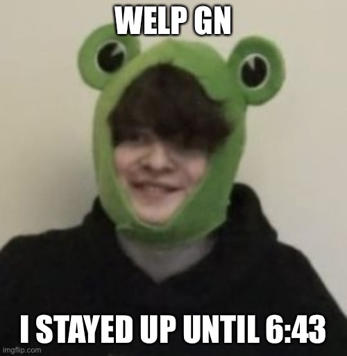 Help | WELP GN; I STAYED UP UNTIL 6:43 | image tagged in frogbo | made w/ Imgflip meme maker