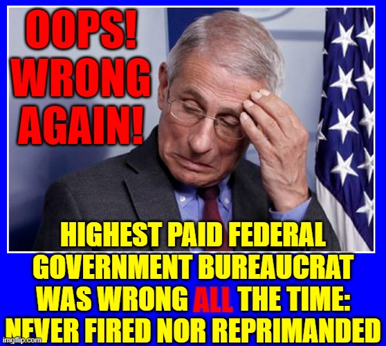 Reality: Fauci Paid the Chinese to Develop the Virus in Wuhan |  OOPS!
WRONG AGAIN! HIGHEST PAID FEDERAL GOVERNMENT BUREAUCRAT
WAS WRONG ALL THE TIME:
NEVER FIRED NOR REPRIMANDED; ALL | image tagged in vince vance,wrong again,dr fauci,chinese virus,memes,government corruption | made w/ Imgflip meme maker