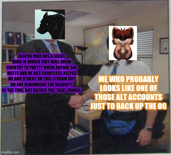 the office handshake | REAPER WHO HAS A GREAT MIND IN WHICH THEY WILL SHOW EMPATHY TO PRETTY MUCH ANYONE SHE MEETS AND HE HAS COUNTLESS HELPED ME AND OTHERS ON THIS STREAM BUT NO ONE REMEMBERS THE MAJORITY OF THE TIME, BUT RATHER THE "BAD" THINGS. ME WHO PROBABLY LOOKS LIKE ONE OF THOSE ALT ACCOUNTS JUST TO BACK UP THE OG | image tagged in the office handshake | made w/ Imgflip meme maker