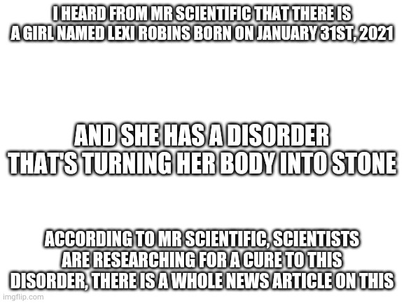 Apparently this disorder is very rare, poor little girl... 3+,( | I HEARD FROM MR SCIENTIFIC THAT THERE IS A GIRL NAMED LEXI ROBINS BORN ON JANUARY 31ST, 2021; AND SHE HAS A DISORDER THAT'S TURNING HER BODY INTO STONE; ACCORDING TO MR SCIENTIFIC, SCIENTISTS ARE RESEARCHING FOR A CURE TO THIS DISORDER, THERE IS A WHOLE NEWS ARTICLE ON THIS | image tagged in blank white template | made w/ Imgflip meme maker