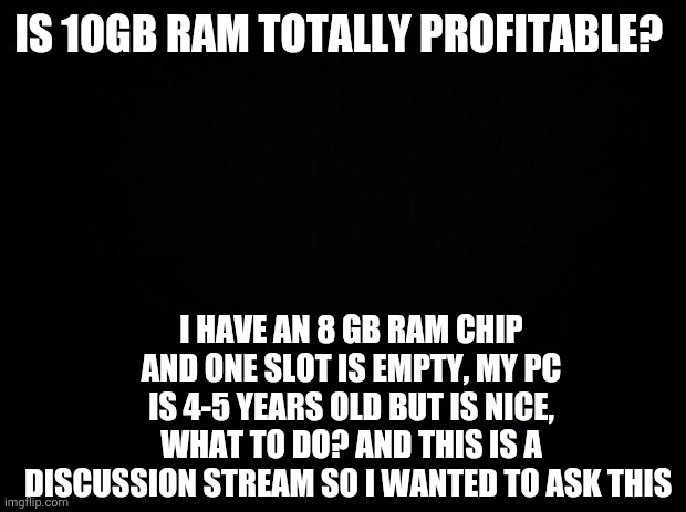 Help | IS 10GB RAM TOTALLY PROFITABLE? I HAVE AN 8 GB RAM CHIP AND ONE SLOT IS EMPTY, MY PC IS 4-5 YEARS OLD BUT IS NICE, WHAT TO DO? AND THIS IS A DISCUSSION STREAM SO I WANTED TO ASK THIS | image tagged in black background | made w/ Imgflip meme maker